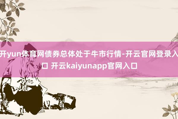 开yun体育网债券总体处于牛市行情-开云官网登录入口 开云kaiyunapp官网入口