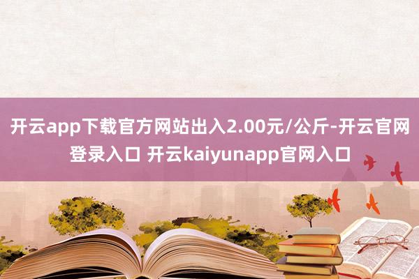开云app下载官方网站出入2.00元/公斤-开云官网登录入口 开云kaiyunapp官网入口