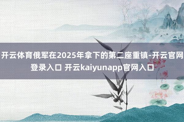 开云体育俄军在2025年拿下的第二座重镇-开云官网登录入口 开云kaiyunapp官网入口