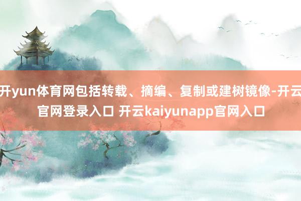 开yun体育网包括转载、摘编、复制或建树镜像-开云官网登录入口 开云kaiyunapp官网入口