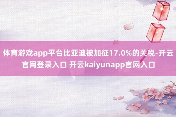 体育游戏app平台比亚迪被加征17.0%的关税-开云官网登录入口 开云kaiyunapp官网入口