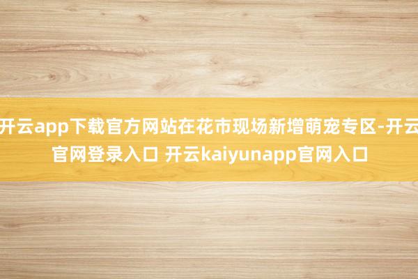 开云app下载官方网站在花市现场新增萌宠专区-开云官网登录入口 开云kaiyunapp官网入口