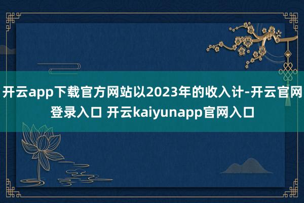 开云app下载官方网站以2023年的收入计-开云官网登录入口 开云kaiyunapp官网入口