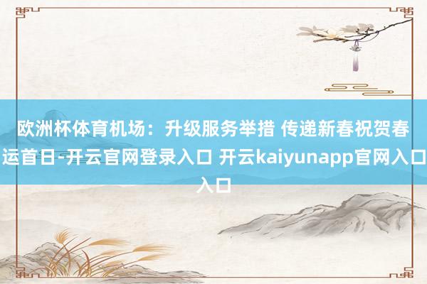 欧洲杯体育　　机场：升级服务举措 传递新春祝贺　　春运首日-开云官网登录入口 开云kaiyunapp官网入口