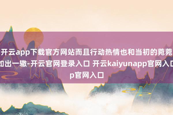 开云app下载官方网站而且行动热情也和当初的菀菀如出一辙-开云官网登录入口 开云kaiyunapp官网入口