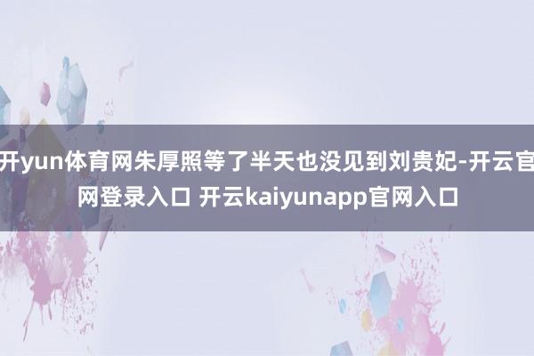 开yun体育网朱厚照等了半天也没见到刘贵妃-开云官网登录入口 开云kaiyunapp官网入口