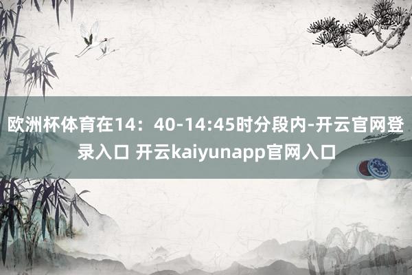 欧洲杯体育在14：40-14:45时分段内-开云官网登录入口 开云kaiyunapp官网入口