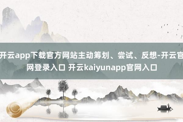 开云app下载官方网站主动筹划、尝试、反想-开云官网登录入口 开云kaiyunapp官网入口