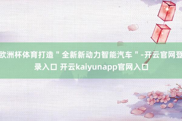 欧洲杯体育打造＂全新新动力智能汽车＂-开云官网登录入口 开云kaiyunapp官网入口