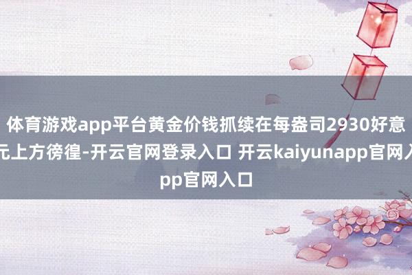 体育游戏app平台黄金价钱抓续在每盎司2930好意思元上方徬徨-开云官网登录入口 开云kaiyunapp官网入口