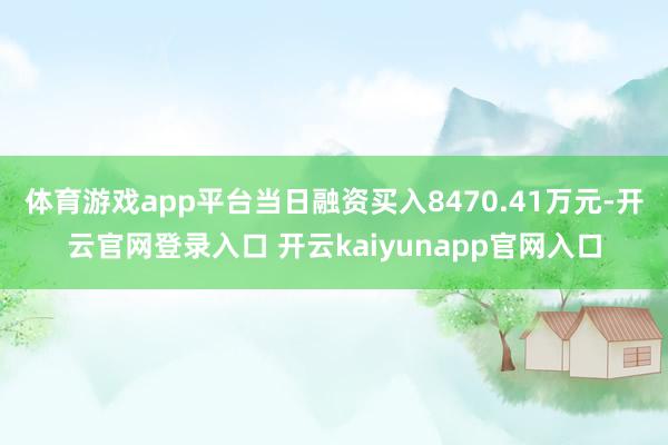 体育游戏app平台当日融资买入8470.41万元-开云官网登录入口 开云kaiyunapp官网入口