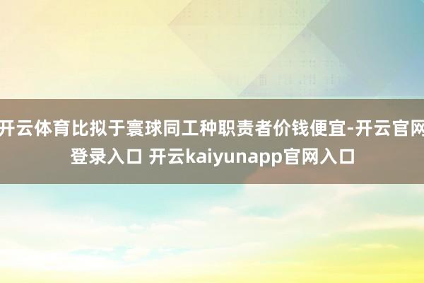 开云体育比拟于寰球同工种职责者价钱便宜-开云官网登录入口 开云kaiyunapp官网入口
