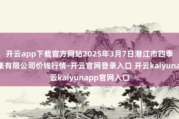 开云app下载官方网站2025年3月7日潜江市四季友农居品市集有限公司价钱行情-开云官网登录入口 开云kaiyunapp官网入口