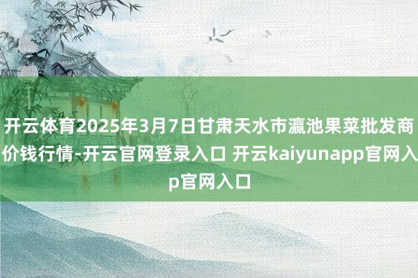 开云体育2025年3月7日甘肃天水市瀛池果菜批发商场价钱行情-开云官网登录入口 开云kaiyunapp官网入口