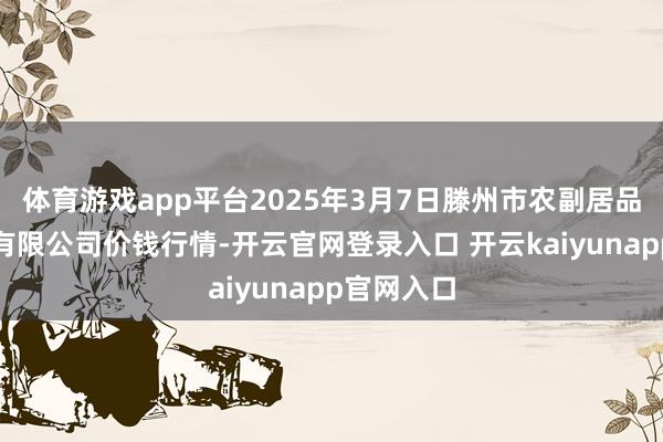 体育游戏app平台2025年3月7日滕州市农副居品物流中心有限公司价钱行情-开云官网登录入口 开云kaiyunapp官网入口