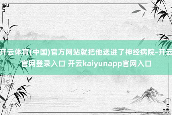 开云体育(中国)官方网站就把他送进了神经病院-开云官网登录入口 开云kaiyunapp官网入口