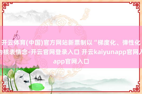 开云体育(中国)官方网站新票制以“梯度化、弹性化”为核表情念-开云官网登录入口 开云kaiyunapp官网入口