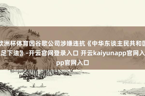欧洲杯体育因谷歌公司涉嫌违抗《中华东谈主民共和国反足下法》-开云官网登录入口 开云kaiyunapp官网入口