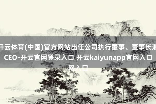 开云体育(中国)官方网站出任公司执行董事、董事长兼CEO-开云官网登录入口 开云kaiyunapp官网入口