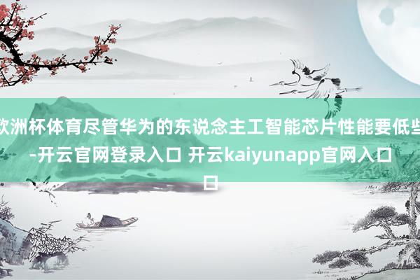 欧洲杯体育尽管华为的东说念主工智能芯片性能要低些-开云官网登录入口 开云kaiyunapp官网入口