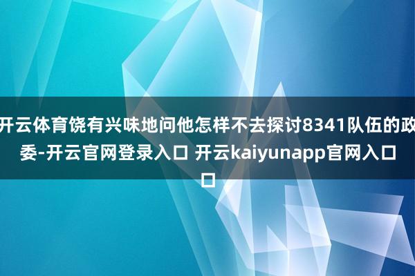 开云体育饶有兴味地问他怎样不去探讨8341队伍的政委-开云官网登录入口 开云kaiyunapp官网入口