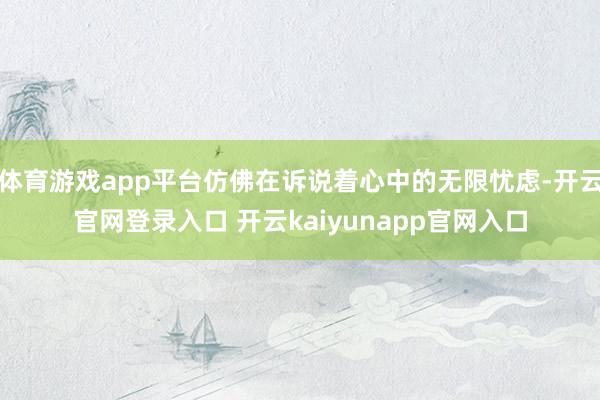 体育游戏app平台仿佛在诉说着心中的无限忧虑-开云官网登录入口 开云kaiyunapp官网入口
