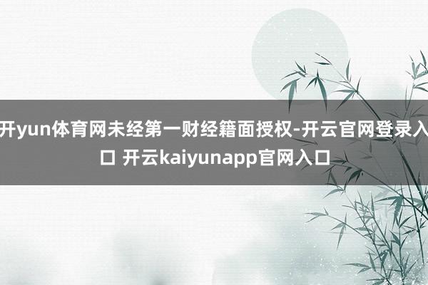 开yun体育网未经第一财经籍面授权-开云官网登录入口 开云kaiyunapp官网入口