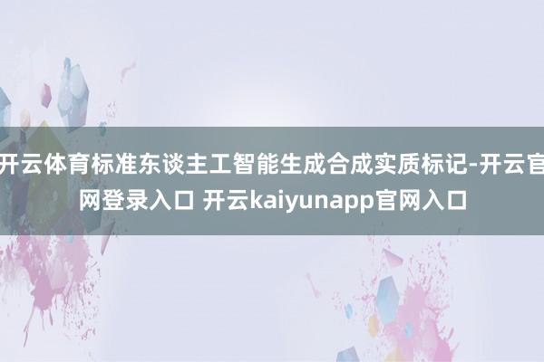 开云体育标准东谈主工智能生成合成实质标记-开云官网登录入口 开云kaiyunapp官网入口