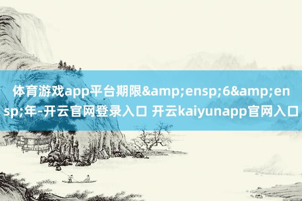 体育游戏app平台期限 6 年-开云官网登录入口 开云kaiyunapp官网入口