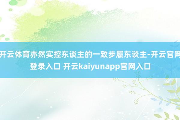 开云体育亦然实控东谈主的一致步履东谈主-开云官网登录入口 开云kaiyunapp官网入口
