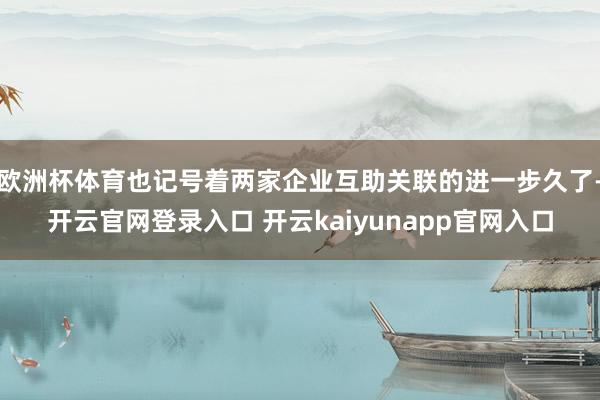欧洲杯体育也记号着两家企业互助关联的进一步久了-开云官网登录入口 开云kaiyunapp官网入口