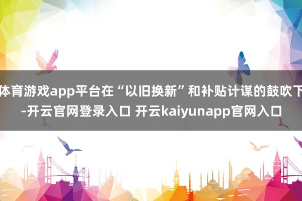 体育游戏app平台在“以旧换新”和补贴计谋的鼓吹下-开云官网登录入口 开云kaiyunapp官网入口