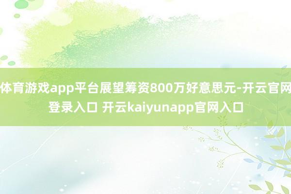 体育游戏app平台展望筹资800万好意思元-开云官网登录入口 开云kaiyunapp官网入口
