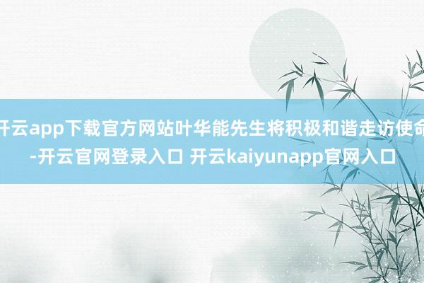 开云app下载官方网站叶华能先生将积极和谐走访使命-开云官网登录入口 开云kaiyunapp官网入口