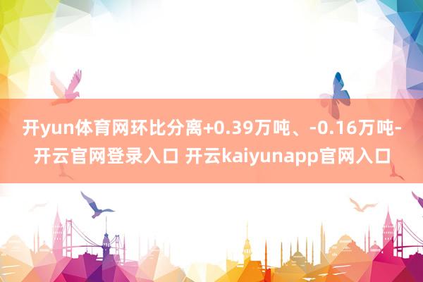 开yun体育网环比分离+0.39万吨、-0.16万吨-开云官网登录入口 开云kaiyunapp官网入口