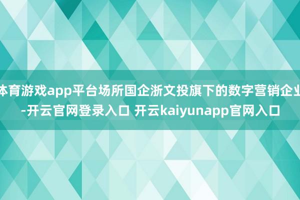 体育游戏app平台场所国企浙文投旗下的数字营销企业-开云官网登录入口 开云kaiyunapp官网入口