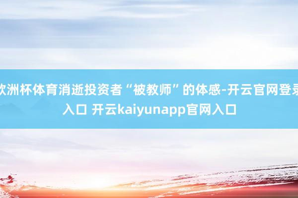 欧洲杯体育消逝投资者“被教师”的体感-开云官网登录入口 开云kaiyunapp官网入口