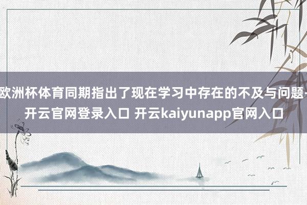 欧洲杯体育同期指出了现在学习中存在的不及与问题-开云官网登录入口 开云kaiyunapp官网入口