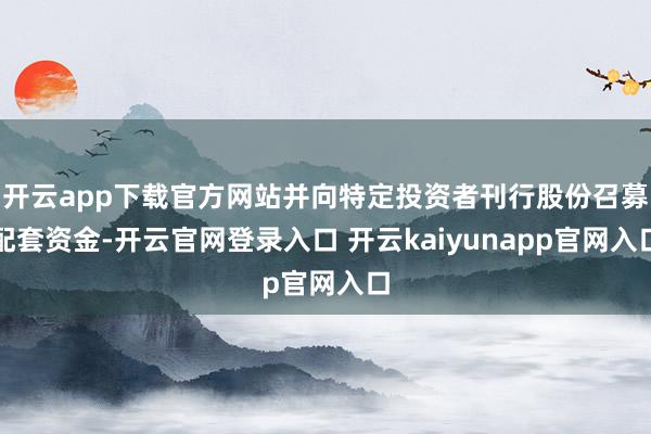 开云app下载官方网站并向特定投资者刊行股份召募配套资金-开云官网登录入口 开云kaiyunapp官网入口