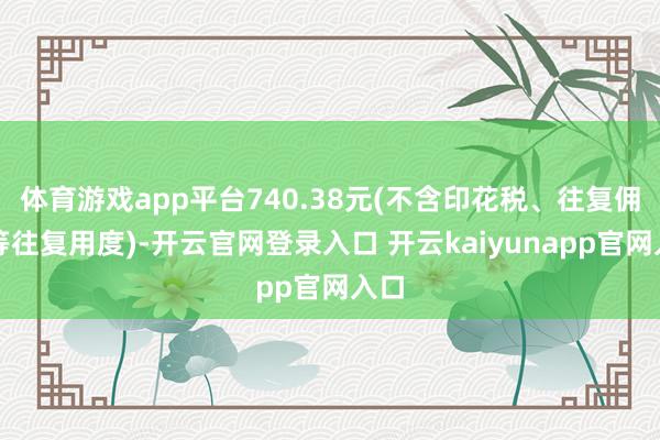 体育游戏app平台740.38元(不含印花税、往复佣金等往复用度)-开云官网登录入口 开云kaiyunapp官网入口