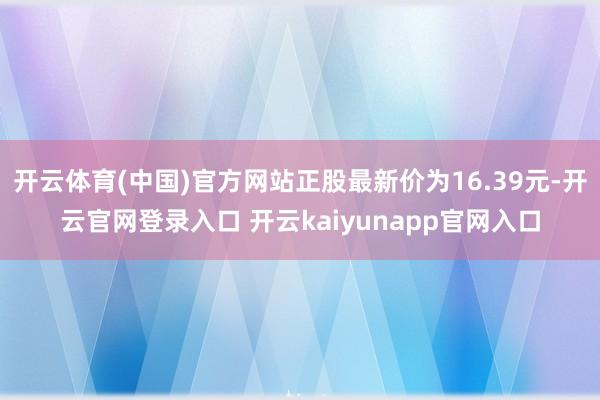 开云体育(中国)官方网站正股最新价为16.39元-开云官网登录入口 开云kaiyunapp官网入口