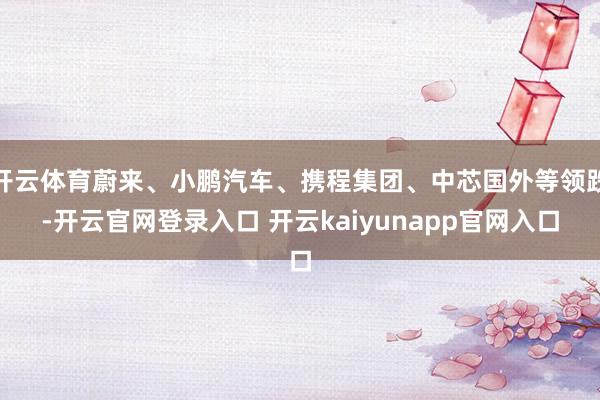 开云体育蔚来、小鹏汽车、携程集团、中芯国外等领跌-开云官网登录入口 开云kaiyunapp官网入口