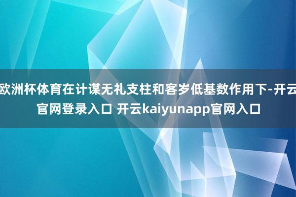 欧洲杯体育在计谋无礼支柱和客岁低基数作用下-开云官网登录入口 开云kaiyunapp官网入口
