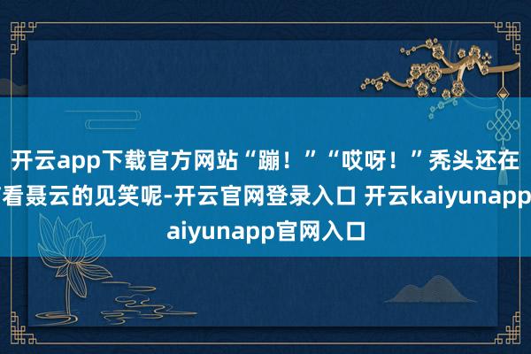 开云app下载官方网站“蹦！”“哎呀！”秃头还在巴头探脑看聂云的见笑呢-开云官网登录入口 开云kaiyunapp官网入口
