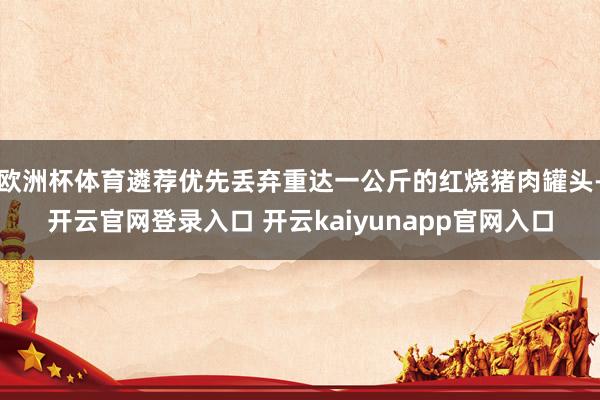 欧洲杯体育遴荐优先丢弃重达一公斤的红烧猪肉罐头-开云官网登录入口 开云kaiyunapp官网入口