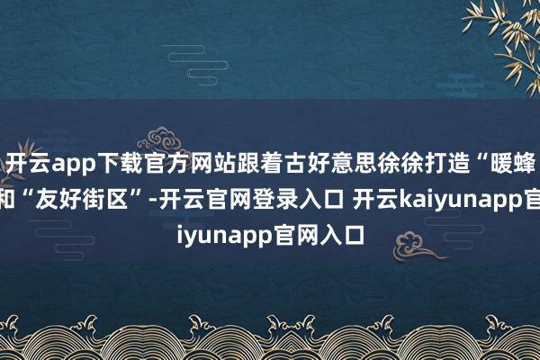 开云app下载官方网站跟着古好意思徐徐打造“暖蜂友巢”和“友好街区”-开云官网登录入口 开云kaiyunapp官网入口