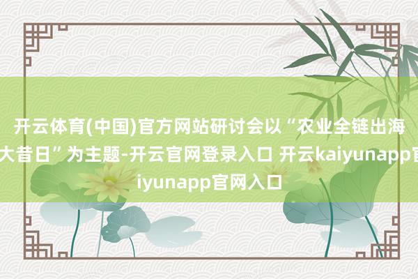 开云体育(中国)官方网站　　研讨会以“农业全链出海.智创强大昔日”为主题-开云官网登录入口 开云kaiyunapp官网入口