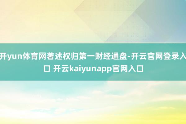 开yun体育网著述权归第一财经通盘-开云官网登录入口 开云kaiyunapp官网入口