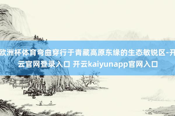 欧洲杯体育弯曲穿行于青藏高原东缘的生态敏锐区-开云官网登录入口 开云kaiyunapp官网入口