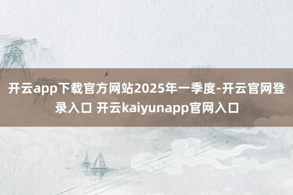 开云app下载官方网站　　2025年一季度-开云官网登录入口 开云kaiyunapp官网入口